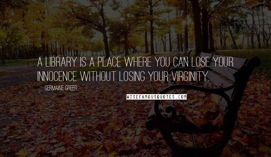 Germaine Greer Quotes: A library is a place where you can lose your innocence without losing your virginity.