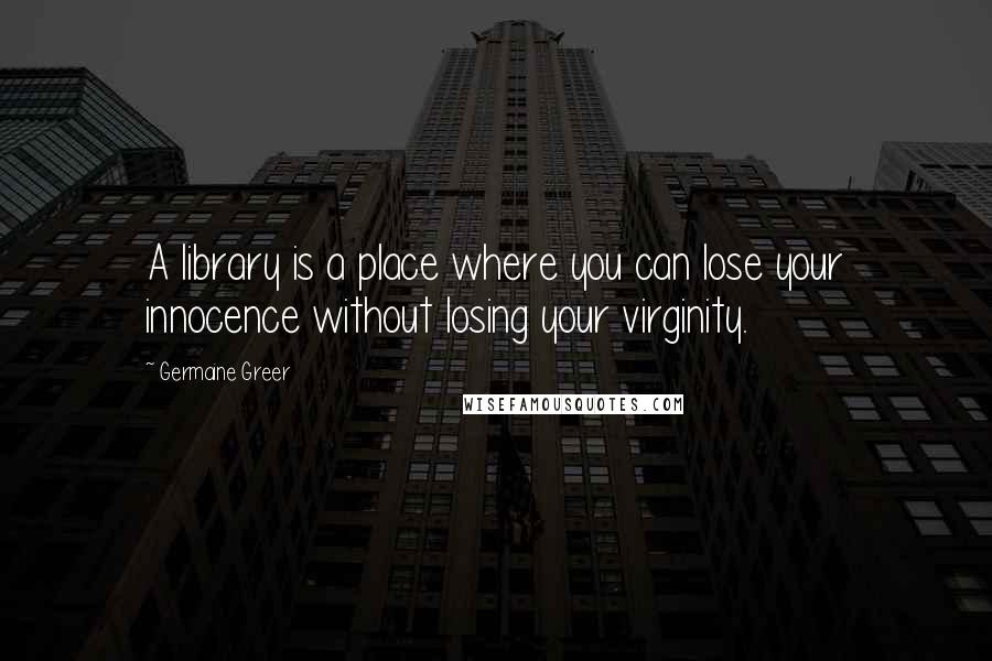Germaine Greer Quotes: A library is a place where you can lose your innocence without losing your virginity.
