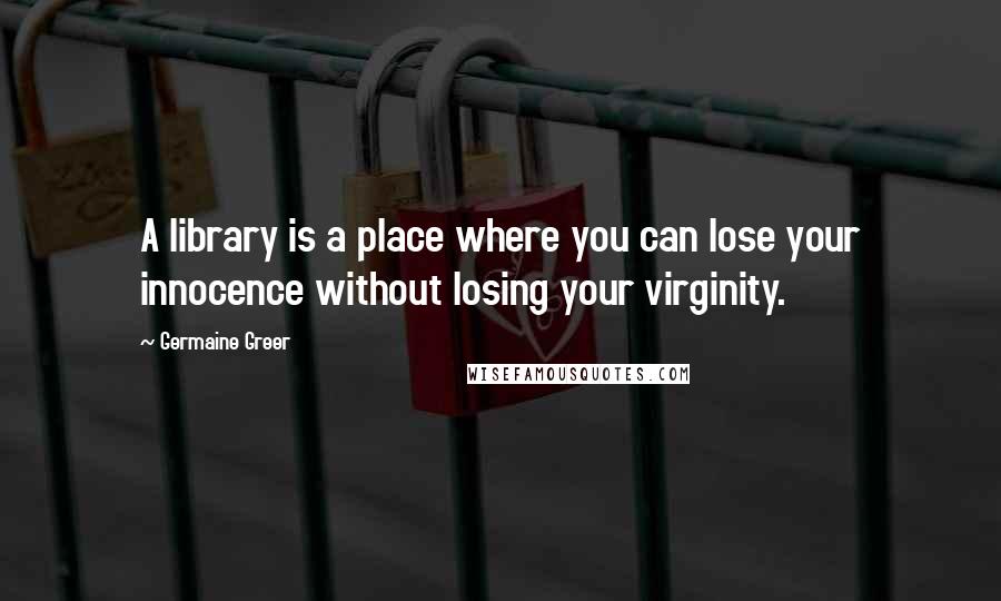 Germaine Greer Quotes: A library is a place where you can lose your innocence without losing your virginity.