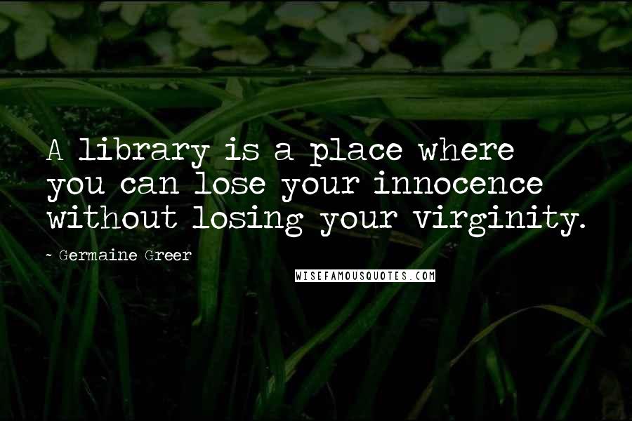 Germaine Greer Quotes: A library is a place where you can lose your innocence without losing your virginity.