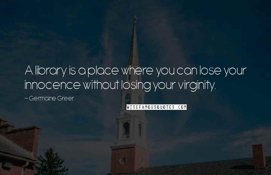 Germaine Greer Quotes: A library is a place where you can lose your innocence without losing your virginity.