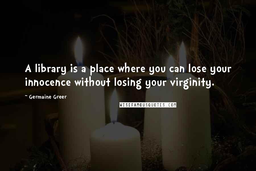 Germaine Greer Quotes: A library is a place where you can lose your innocence without losing your virginity.