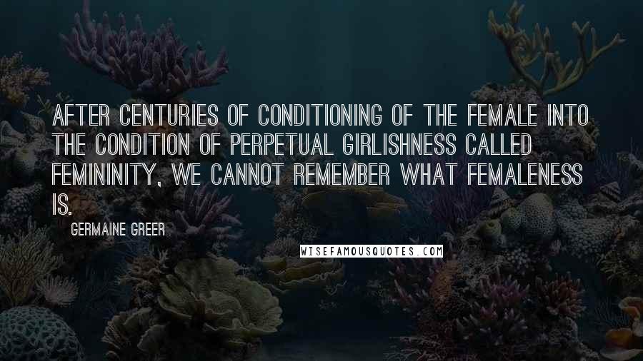 Germaine Greer Quotes: After centuries of conditioning of the female into the condition of perpetual girlishness called femininity, we cannot remember what femaleness is.