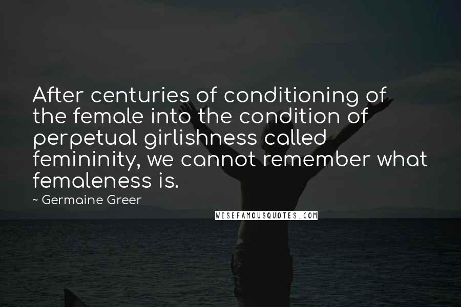 Germaine Greer Quotes: After centuries of conditioning of the female into the condition of perpetual girlishness called femininity, we cannot remember what femaleness is.