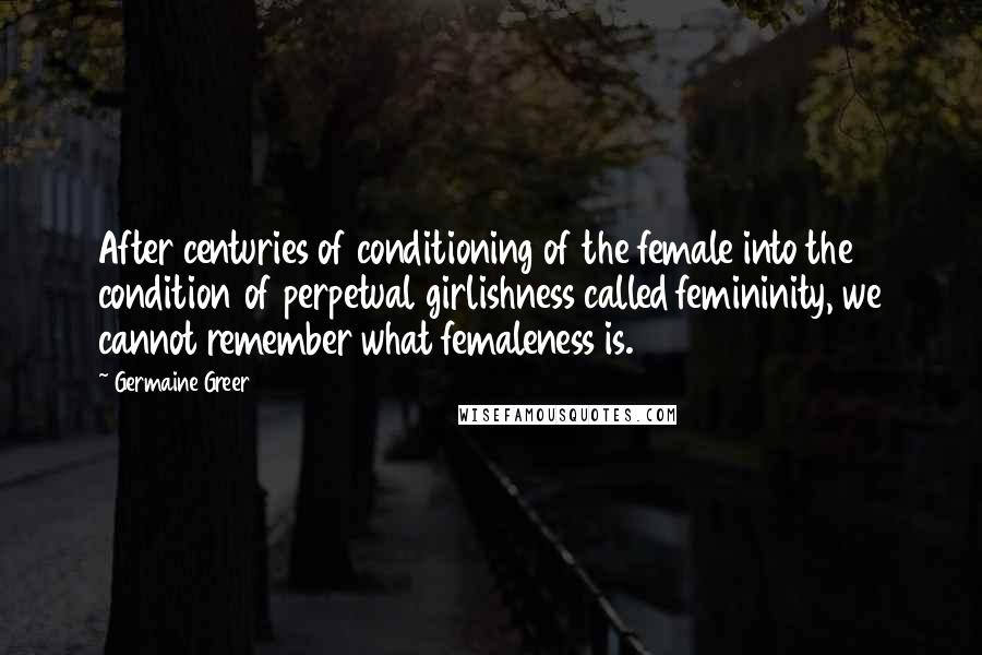 Germaine Greer Quotes: After centuries of conditioning of the female into the condition of perpetual girlishness called femininity, we cannot remember what femaleness is.