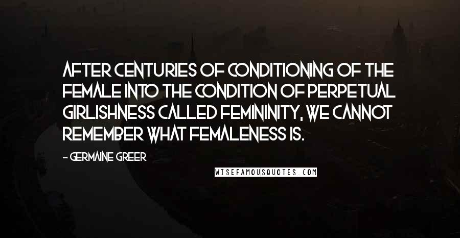 Germaine Greer Quotes: After centuries of conditioning of the female into the condition of perpetual girlishness called femininity, we cannot remember what femaleness is.