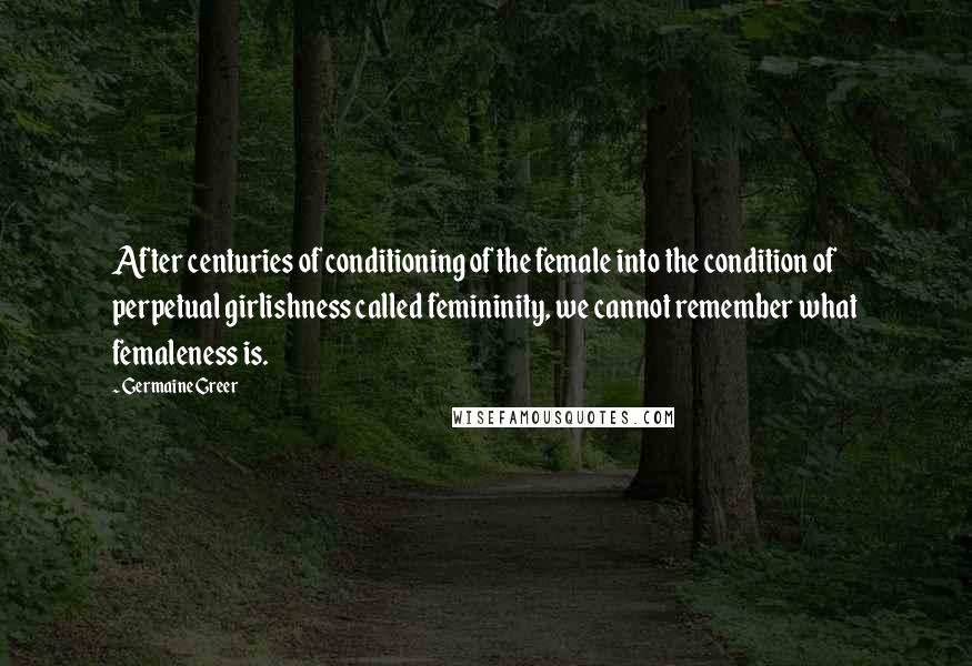 Germaine Greer Quotes: After centuries of conditioning of the female into the condition of perpetual girlishness called femininity, we cannot remember what femaleness is.