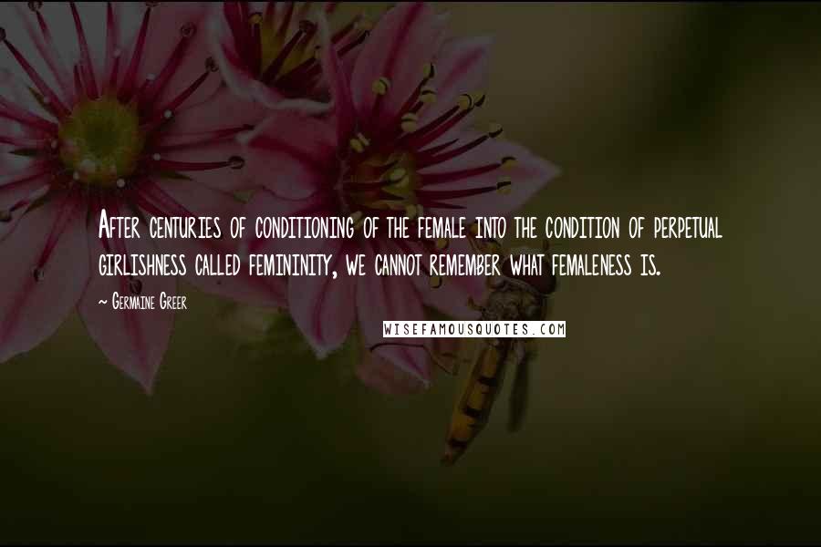 Germaine Greer Quotes: After centuries of conditioning of the female into the condition of perpetual girlishness called femininity, we cannot remember what femaleness is.