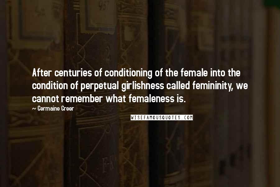 Germaine Greer Quotes: After centuries of conditioning of the female into the condition of perpetual girlishness called femininity, we cannot remember what femaleness is.