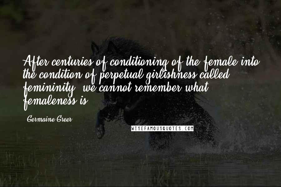 Germaine Greer Quotes: After centuries of conditioning of the female into the condition of perpetual girlishness called femininity, we cannot remember what femaleness is.