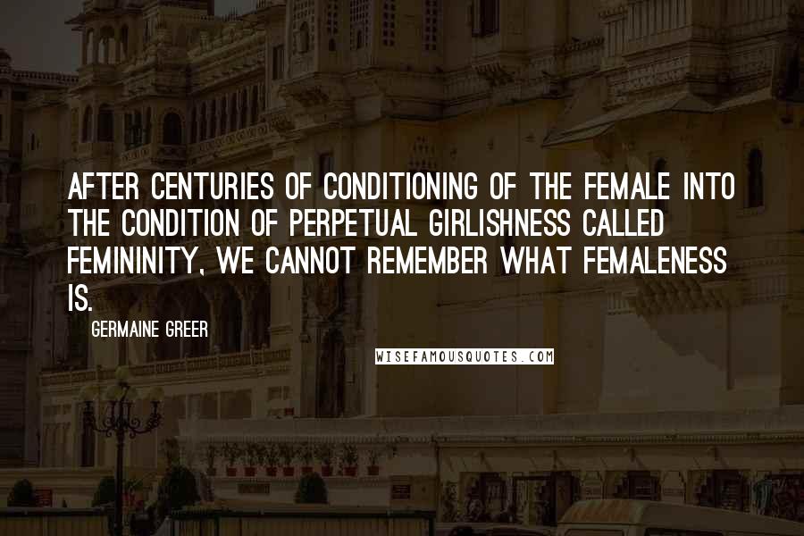 Germaine Greer Quotes: After centuries of conditioning of the female into the condition of perpetual girlishness called femininity, we cannot remember what femaleness is.