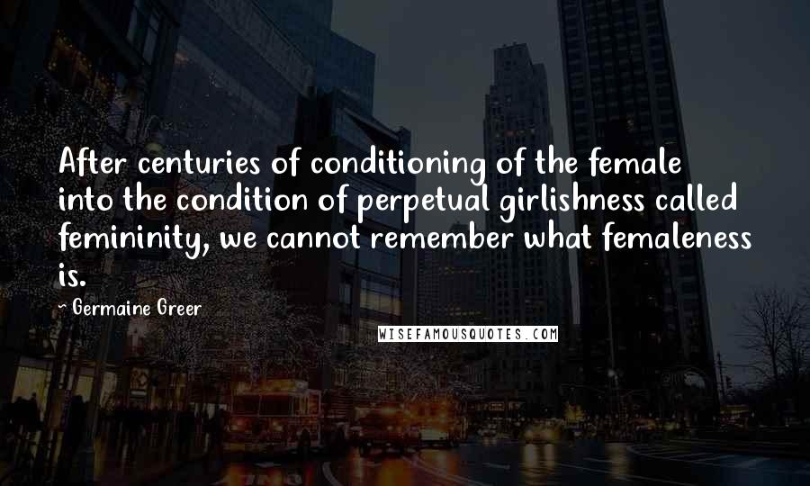 Germaine Greer Quotes: After centuries of conditioning of the female into the condition of perpetual girlishness called femininity, we cannot remember what femaleness is.