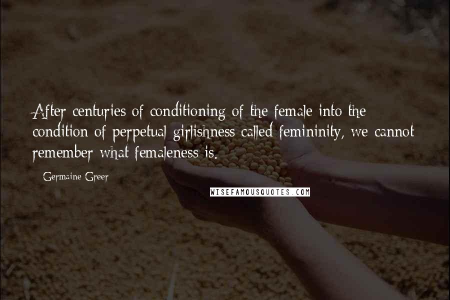 Germaine Greer Quotes: After centuries of conditioning of the female into the condition of perpetual girlishness called femininity, we cannot remember what femaleness is.