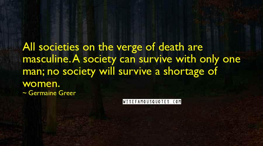 Germaine Greer Quotes: All societies on the verge of death are masculine. A society can survive with only one man; no society will survive a shortage of women.