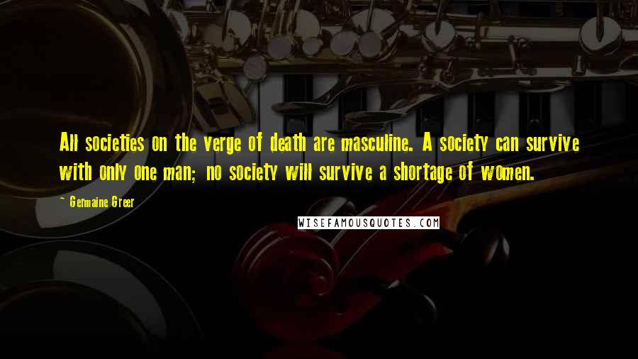 Germaine Greer Quotes: All societies on the verge of death are masculine. A society can survive with only one man; no society will survive a shortage of women.