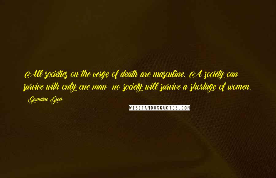 Germaine Greer Quotes: All societies on the verge of death are masculine. A society can survive with only one man; no society will survive a shortage of women.