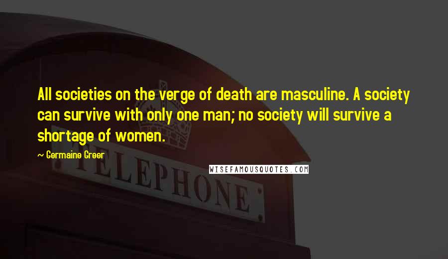 Germaine Greer Quotes: All societies on the verge of death are masculine. A society can survive with only one man; no society will survive a shortage of women.