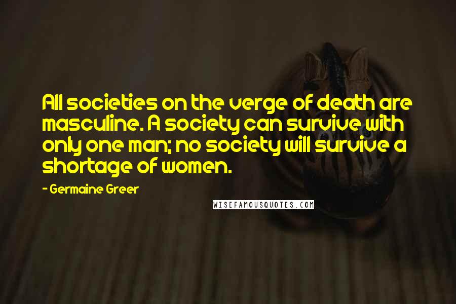 Germaine Greer Quotes: All societies on the verge of death are masculine. A society can survive with only one man; no society will survive a shortage of women.