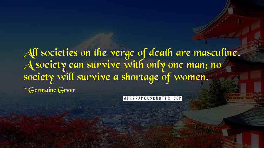 Germaine Greer Quotes: All societies on the verge of death are masculine. A society can survive with only one man; no society will survive a shortage of women.
