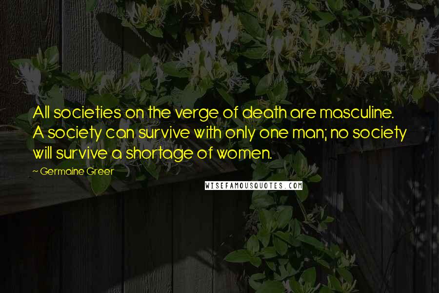 Germaine Greer Quotes: All societies on the verge of death are masculine. A society can survive with only one man; no society will survive a shortage of women.