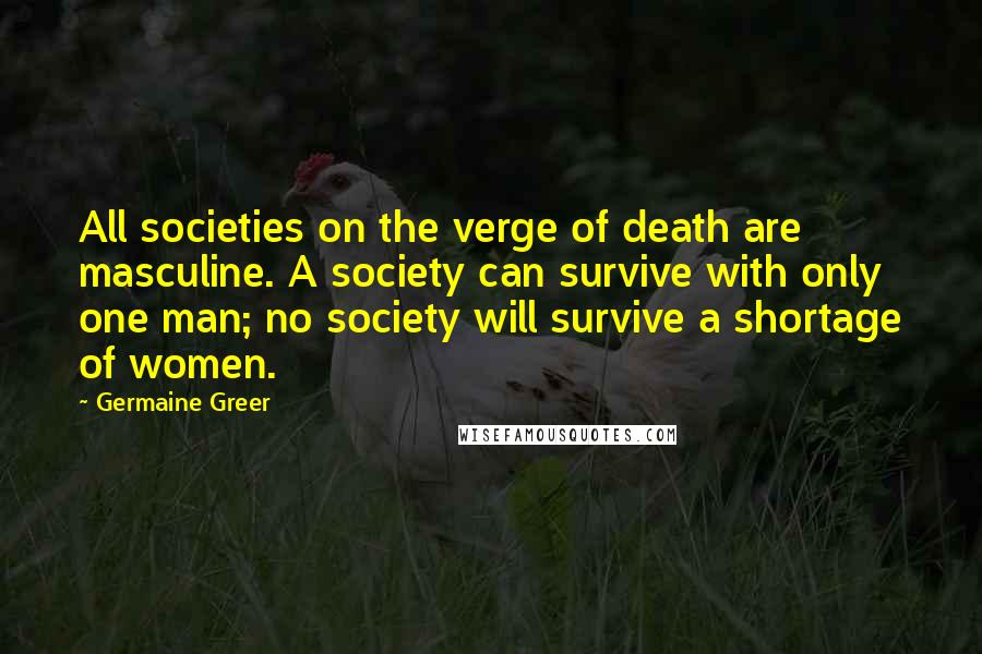 Germaine Greer Quotes: All societies on the verge of death are masculine. A society can survive with only one man; no society will survive a shortage of women.