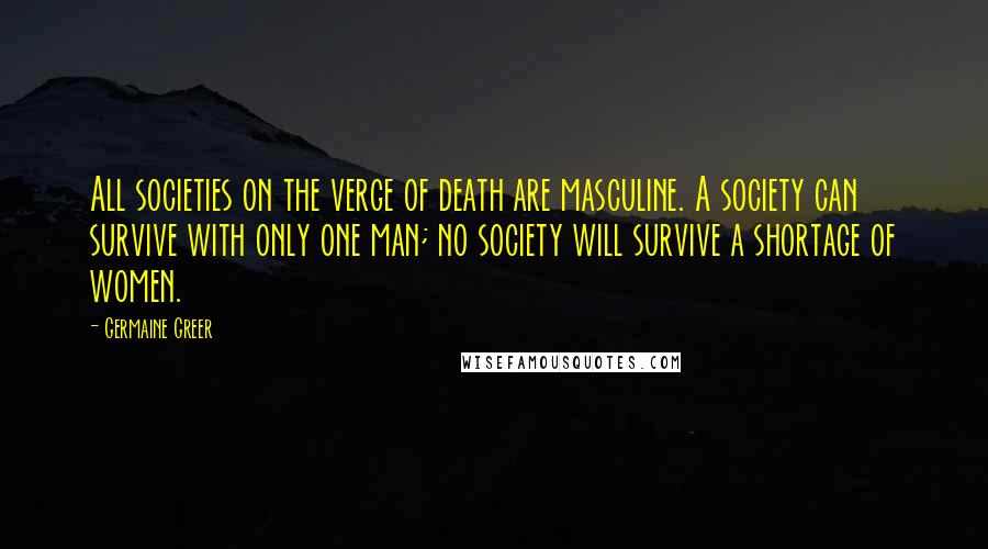 Germaine Greer Quotes: All societies on the verge of death are masculine. A society can survive with only one man; no society will survive a shortage of women.