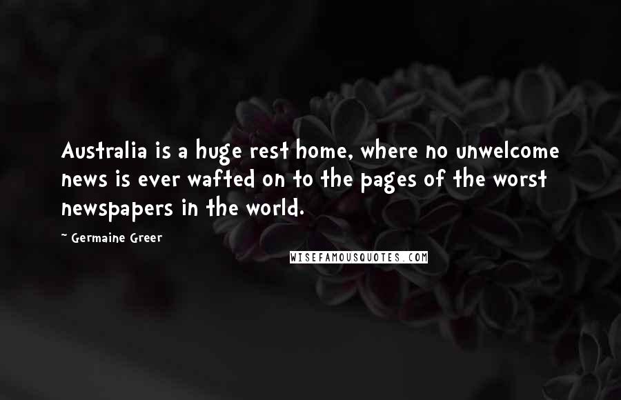 Germaine Greer Quotes: Australia is a huge rest home, where no unwelcome news is ever wafted on to the pages of the worst newspapers in the world.