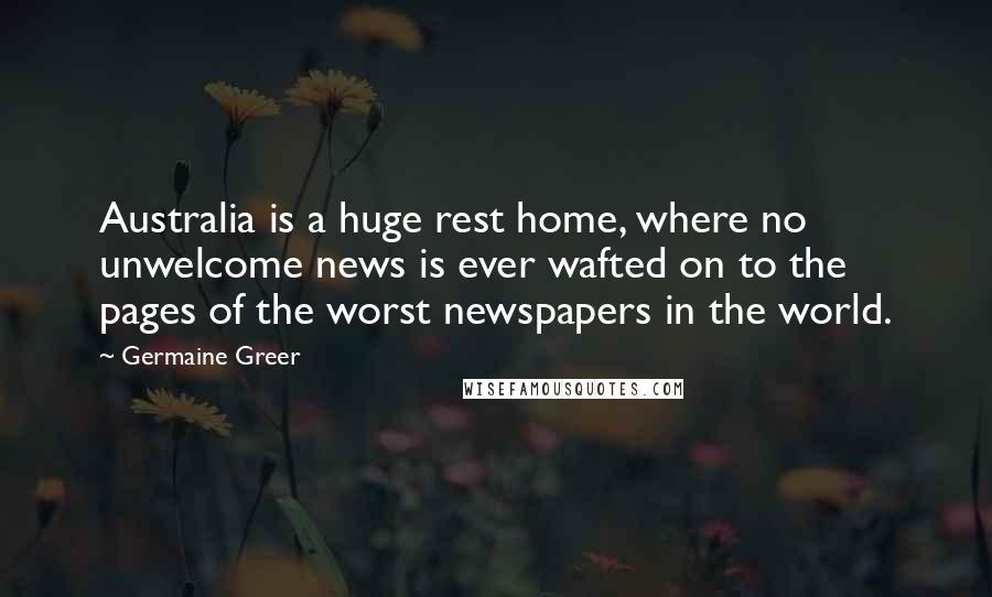 Germaine Greer Quotes: Australia is a huge rest home, where no unwelcome news is ever wafted on to the pages of the worst newspapers in the world.