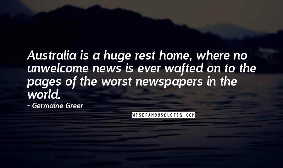 Germaine Greer Quotes: Australia is a huge rest home, where no unwelcome news is ever wafted on to the pages of the worst newspapers in the world.