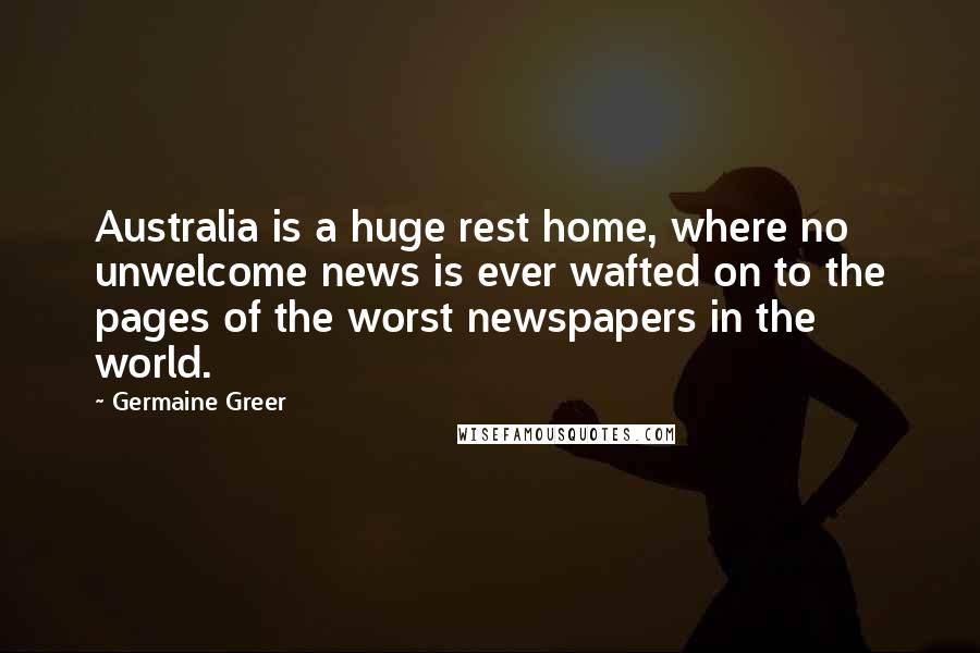 Germaine Greer Quotes: Australia is a huge rest home, where no unwelcome news is ever wafted on to the pages of the worst newspapers in the world.