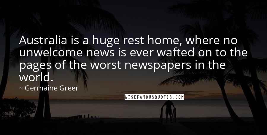 Germaine Greer Quotes: Australia is a huge rest home, where no unwelcome news is ever wafted on to the pages of the worst newspapers in the world.