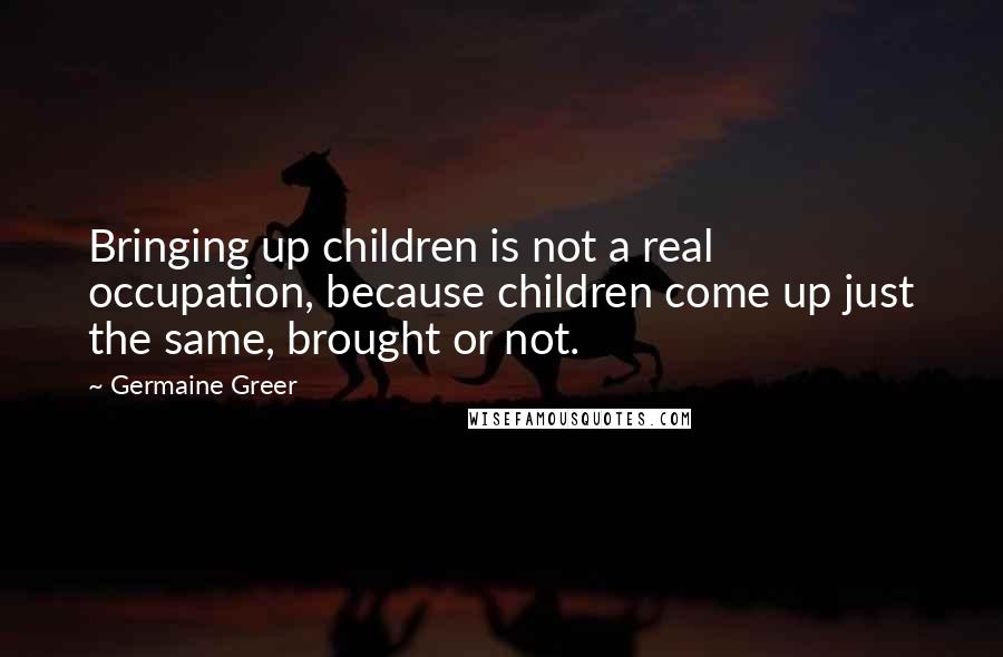 Germaine Greer Quotes: Bringing up children is not a real occupation, because children come up just the same, brought or not.