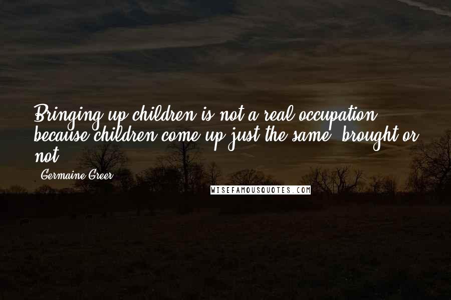 Germaine Greer Quotes: Bringing up children is not a real occupation, because children come up just the same, brought or not.