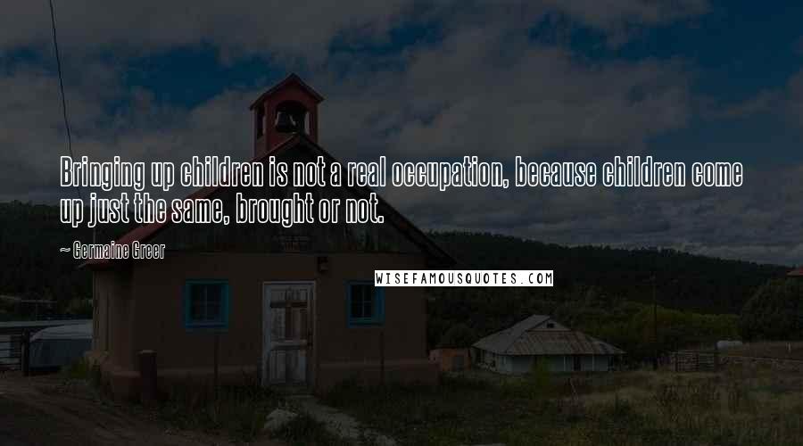 Germaine Greer Quotes: Bringing up children is not a real occupation, because children come up just the same, brought or not.