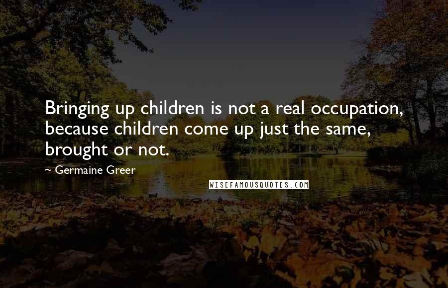 Germaine Greer Quotes: Bringing up children is not a real occupation, because children come up just the same, brought or not.