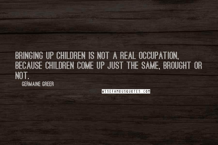 Germaine Greer Quotes: Bringing up children is not a real occupation, because children come up just the same, brought or not.