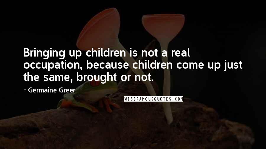 Germaine Greer Quotes: Bringing up children is not a real occupation, because children come up just the same, brought or not.