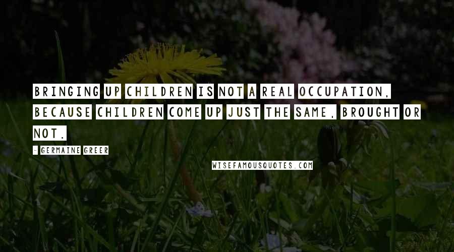 Germaine Greer Quotes: Bringing up children is not a real occupation, because children come up just the same, brought or not.