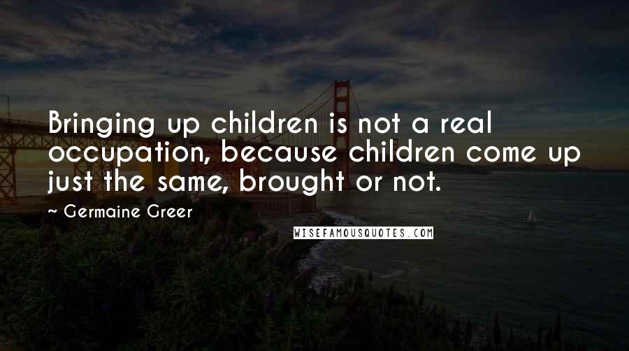 Germaine Greer Quotes: Bringing up children is not a real occupation, because children come up just the same, brought or not.