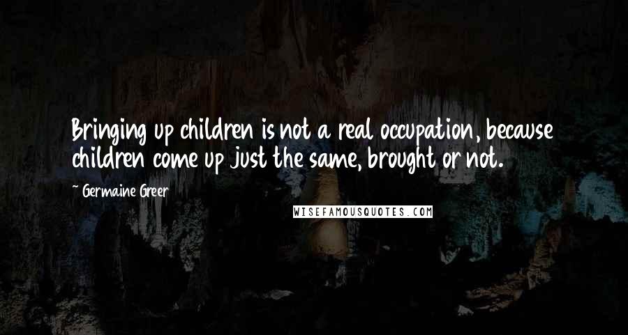 Germaine Greer Quotes: Bringing up children is not a real occupation, because children come up just the same, brought or not.