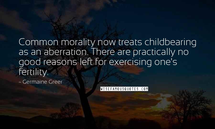 Germaine Greer Quotes: Common morality now treats childbearing as an aberration. There are practically no good reasons left for exercising one's fertility.