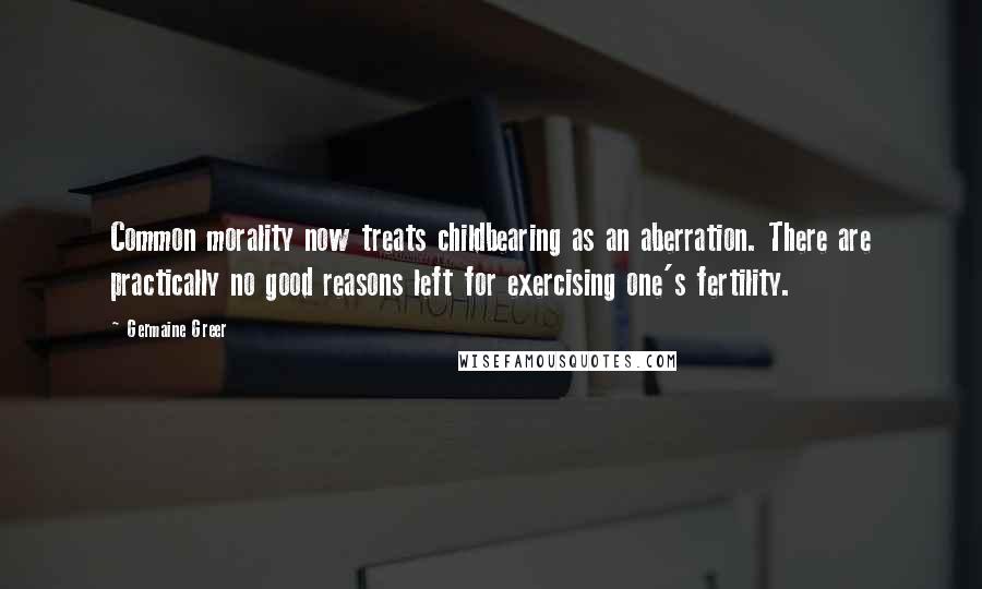 Germaine Greer Quotes: Common morality now treats childbearing as an aberration. There are practically no good reasons left for exercising one's fertility.