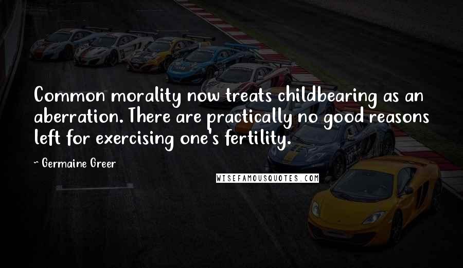 Germaine Greer Quotes: Common morality now treats childbearing as an aberration. There are practically no good reasons left for exercising one's fertility.