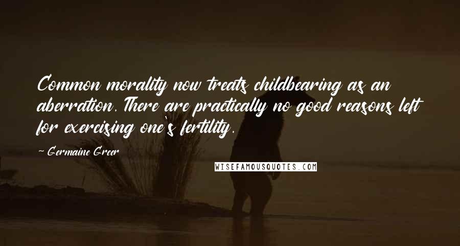 Germaine Greer Quotes: Common morality now treats childbearing as an aberration. There are practically no good reasons left for exercising one's fertility.