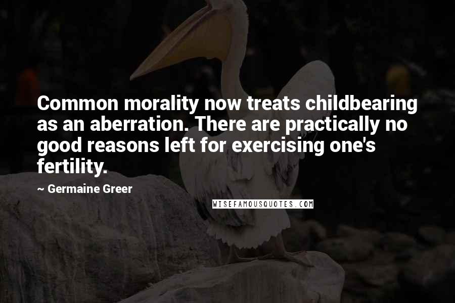 Germaine Greer Quotes: Common morality now treats childbearing as an aberration. There are practically no good reasons left for exercising one's fertility.