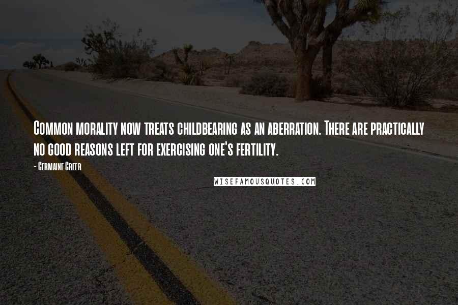 Germaine Greer Quotes: Common morality now treats childbearing as an aberration. There are practically no good reasons left for exercising one's fertility.