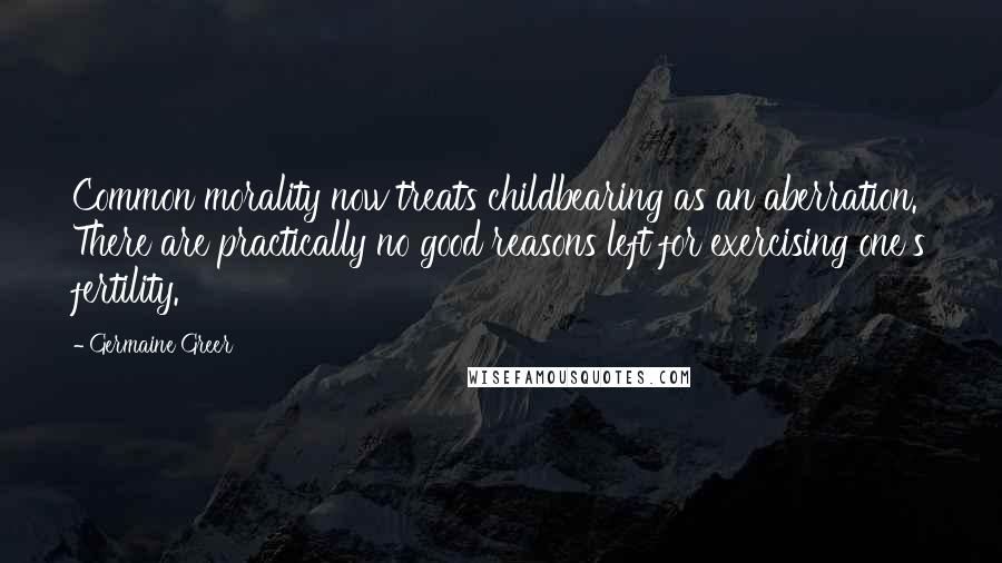 Germaine Greer Quotes: Common morality now treats childbearing as an aberration. There are practically no good reasons left for exercising one's fertility.