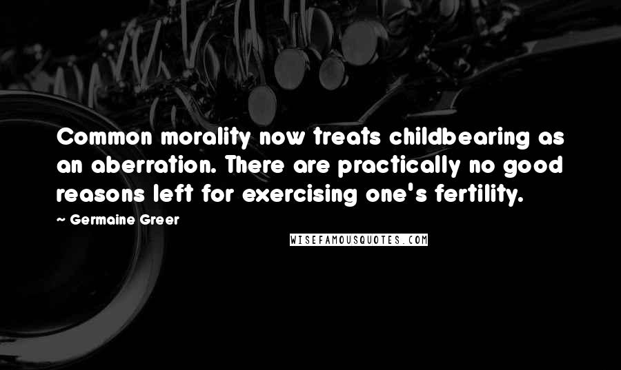 Germaine Greer Quotes: Common morality now treats childbearing as an aberration. There are practically no good reasons left for exercising one's fertility.