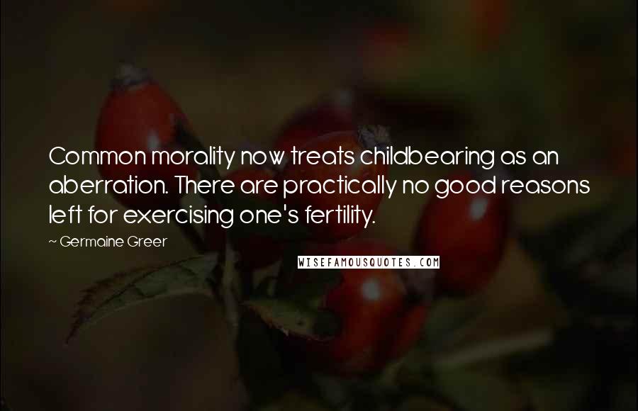 Germaine Greer Quotes: Common morality now treats childbearing as an aberration. There are practically no good reasons left for exercising one's fertility.