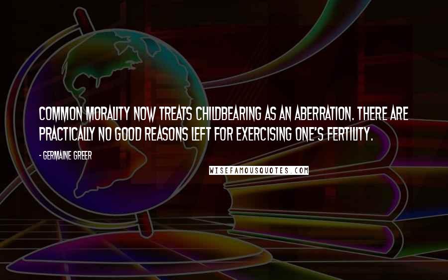 Germaine Greer Quotes: Common morality now treats childbearing as an aberration. There are practically no good reasons left for exercising one's fertility.